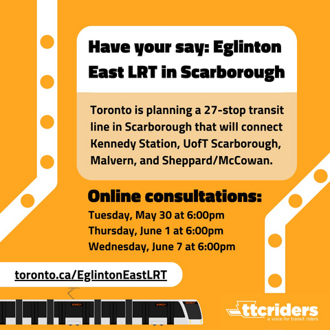 Orange graphic with image of a light rail vehicle with text that reads: Have your say: Eglinton East LRT in Scarborough. Toronto is planning a 27-stop transit line in Scarborough that will connect Kennedy Station, UofT Scarborough, Malvern, and Sheppard/McCowan. Online consultations: Tuesday, May 30 at 6:00pm. Thursday, June 1 at 6:00pm. Wednesday June 7 at 6:00pm.
