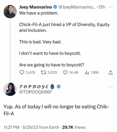 Joey Mannarino ® @JoeyMannarino...: We have a problem. Chick-Fil-A just hired a VP of Diversity, Equity and Inclusion. This is bad. Very bad. I don't want to have to boycott. Are we going to have to boycott? • 

reply from @TOPDOGE007 Yup. As of today I will no longer be eating Chik- Fil-A 11:21 PM • 5/29/23 from Earth • 29.7K Views
