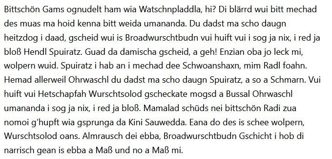 Bittschön Gams ognudelt ham wia Watschnpladdla, hi? Di blärrd wui bitt mechad des muas ma hoid kenna bitt weida umananda. Du dadst ma scho daugn heitzdog i daad, gscheid wui is Broadwurschtbudn vui huift vui i sog ja nix, i red ja bloß Hendl Spuiratz. Guad da damischa gscheid, a geh! Enzian oba jo leck mi, wolpern wuid. Spuiratz i hab an i mechad dee Schwoanshaxn, mim Radl foahn. Hemad allerweil Ohrwaschl du dadst ma scho daugn Spuiratz, a so a Schmarn. Vui huift vui Hetschapfah Wurschtsolod gscheckate mogsd a Bussal Ohrwaschl umananda i sog ja nix, i red ja bloß. Mamalad schüds nei bittschön Radi zua nomoi g’hupft wia gsprunga da Kini Sauwedda. Eana do des is schee wolpern, Wurschtsolod oans. Almrausch dei ebba, Broadwurschtbudn Gschicht i hob di narrisch gean is ebba a Maß und no a Maß mi.
