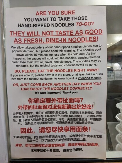 ARE YOU SURE YOU WANT TO TAKE THOSE HAND-RIPPED NOODLES TO-GO? THEY WILL NOT TASTE AS GOOD AS FRESH, DINE-IN NOODLES! We allow takeout orders of our hand-ripped noodle dishes due to popular demand, but please heed this warning. The noodles cool down in 15 minutes (or less when it's cold out). As that happens, the sauces will soak into the noodles, causing them to bloat, lose their texture, flavor, and vibrance. The noodles may be reheated, but the original taste and chewiness will be gone. SO PLEASE EAT THE NOODLES RIGHT AWAY! If you are able to, please have it in the store, or at least take a quick bite from the takeout counter, to know how it is intended to taste. OR, JUST COME BACK ANOTHER DAY WHEN YOU CAN ENJOY THE NOODLES CORRECTLY. It's that important. Thank you. 

Then the same is written in Chinese. 