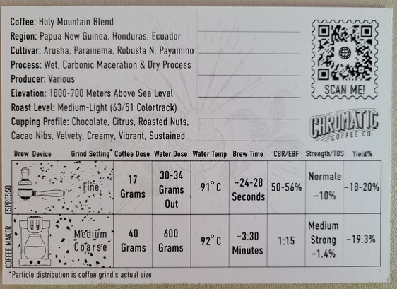 3"x5" postcard (rear), showing detailed notes on Holy Mountain Coffee.

Upper-left text reads:
Coffee: Holy Mountain Blend
Region: Papua New Guinea, Honduras, Ecuador
Cultivar: Arusha, Parainema, Robusta N. Payamino
Process: Wet, Carbonic Maceration & Dry Process
Producer: Various
Elevation: 1800-700 Meters Above Sea Level
Roast Level: Medium-Light (63/51 Colortrack)
Cupping Profile: Chocolate, Citrus, Roasted Nuts.
Cacao Nibs, Velvety. Creamy. Vibrant, Sustained

To the right appears a QR code, which resolves to product shopping URL https://www.chromaticcoffee.com/holy-mountain/

Under the QR code appears the Chromatic Coffee Company logo (appears as text with Chromatic in bold, capitalized, and slightly curved, with one thin line above and several lines underneath, filling in the white space before text "Coffee Co.")

Table (brewing notes)
Row 1:
Brew Device: Espresso
Grind Setting *: Fine
Coffee Dose: 17 Grams
Water Dose: 30-34 Grams Out
Water Temp: 91°C
Brew Time: -24-28 Seconds
CBR/EBF: 50-56%
Strength/TDS: Normale -10%
Yield %: -18-20%

Row 2:
Brew Device: Coffee Maker
Grind Setting *: Medium Coarse
Coffee Dose: 40 Grams
Water Dose: 600 Grams
Water Temp: 92°C
Brew Time: -3:30 Minutes
CBR/EBF: 1:15
Strength/TDS: Medium Strong -1.4%
Yield %: -19.3%

* Particle distribution is coffee grind's actual size