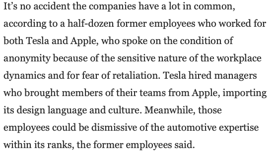 A screenshot of part of the linked Washington Post article which states:

It’s no accident the companies have a lot in common, according to a half-dozen former employees who worked for both Tesla and Apple, who spoke on the condition of anonymity because of the sensitive nature of the workplace dynamics and for fear of retaliation. Tesla hired managers who brought members of their teams from Apple, importing its design language and culture. Meanwhile, those employees could be dismissive of the automotive expertise within its ranks, the former employees said.