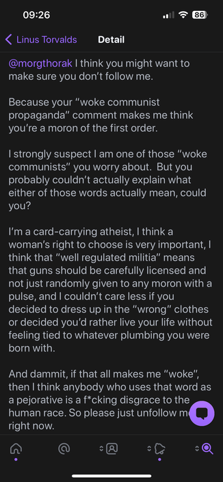 @morgthorak I think you might want to make sure you don’t follow me.

Because your “woke communist propaganda” comment makes me think you’re a moron of the first order.

I strongly suspect I am one of those “woke communists” you worry about.  But you probably couldn’t actually explain what either of those words actually mean, could you? 

I’m a card-carrying atheist, I think a woman’s right to choose is very important, I think that “well regulated militia” means that guns should be carefully licensed and not just randomly given to any moron with a pulse, and I couldn’t care less if you decided to dress up in the “wrong” clothes or decided you’d rather live your life without feeling tied to whatever plumbing you were born with.

And dammit, if that all makes me “woke”, then I think anybody who uses that word as a pejorative is a f*cking disgrace to the human race. So please just unfollow me right now.