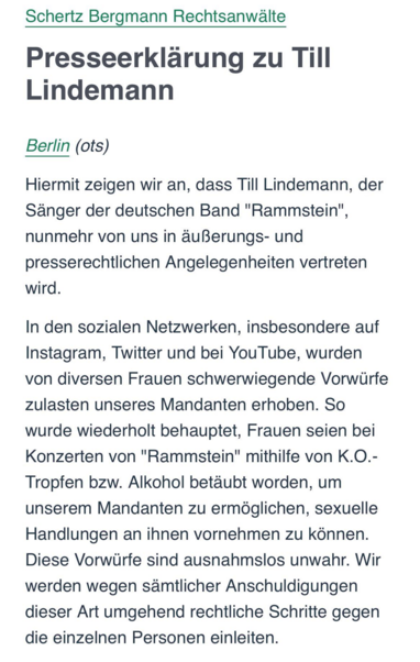 Schertz Bergmann Rechtsanwalte Presseerklarung zu Till Lindemann

Berlin (ots)

Hiermit zeigen wir an, dass Till Lindemann, der Sanger der deutschen Band "Rammstein", nunmehr von uns in duBerungs- und presserechtlichen Angelegenheiten vertreten wird.

In den sozialen Netzwerken, insbesondere auf Instagram, Twitter und bei YouTube, wurden von diversen Frauen schwerwiegende Vorwiirfe zulasten unseres Mandanten erhoben. So wurde wiederholt behauptet, Frauen seien bei Konzerten von "Rammstein" mithilfe von K.O.- Tropfen bzw. Alkohol betdubt worden, um unserem Mandanten zu ermdglichen, sexuelle Handlungen an ihnen vornehmen zu kénnen. Diese Vorwurfe sind ausnahmslos unwahr. Wir werden wegen samtlicher Anschuldigungen dieser Art umgehend rechtliche Schritte gegen die einzelnen Personen einleiten. 