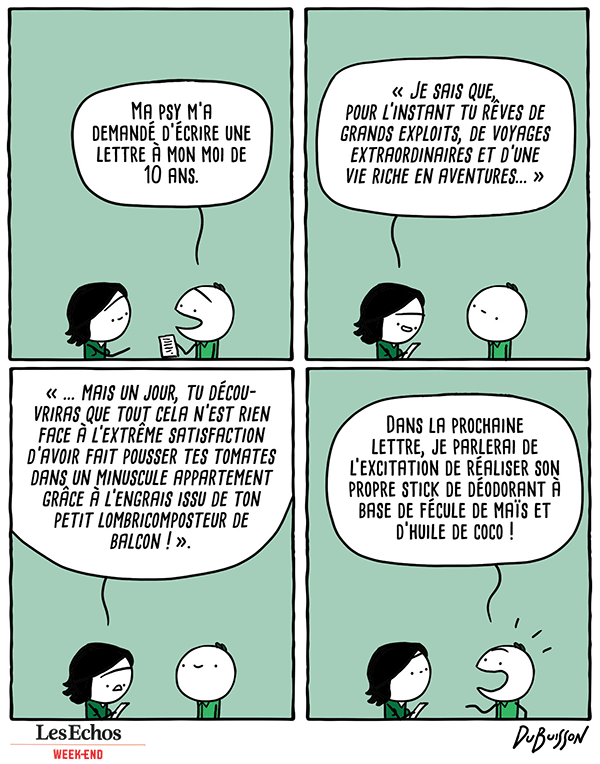 Deux personnages sur fond vert. L'un tend une lettre à l'autre.
Personnage 1 : Ma psy m'a demandé d'écrire une lettre à mon moi de 10 ans.
Le 2e personnage prend la lettre et la lit : "Je sais que, pour l'instant, tu rêves de grands exploits, de voyages extraordinaires et d'une vie riche en aventures... mais un jour, tu découvriras que tout cela n'est rien face à l'extrême satisfaction d'avoir fait pousser tes tomates dans un minuscule appartement grâce à l'engrais issu de ton petit lombricomposteur de balcon !"
Le premier personnage, enthousiaste : Dans la prochaine lettre, je parlerai de l'excitation de réaliser son propre stick de déodorant à base de fécule de maïs et d'huile de coco !