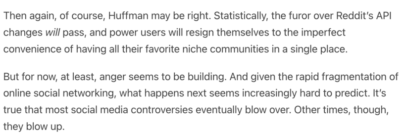 Then again, of course, Huffman may be right. Statistically, the furor over Reddit’s API changes will pass, and power users will resign themselves to the imperfect convenience of having all their favorite niche communities in a single place. 

But for now, at least, anger seems to be building. And given the rapid fragmentation of online social networking, what happens next seems increasingly hard to predict. It’s true that most social media controversies eventually blow over. Other times, though, they blow up. 