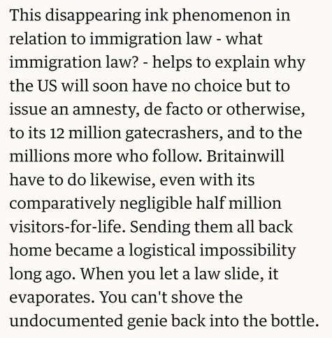 This disappearing ink phenomenon in relation to immigration law - what immigration law? - helps to explain why the US will soon have no choice but to issue an amnesty, de facto or otherwise, to its 12 million gatecrashers, and to the millions more who follow. Britainwill have to do likewise, even with its comparatively negligible half million visitors-for-life. Sending them all back home became a logistical impossibility long ago. When you let a law slide, it evaporates. You can't shove the undocumented genie back into the bottle