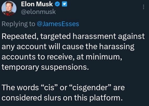 Image of tweet by the worlds poster boy for falling up, Elon musk

Repeated, targeted harassment against any account will cause the harassing accounts to receive, at minimum, temporary suspensions.
The words "cis" or "cisgender" are considered slurs on this platform.