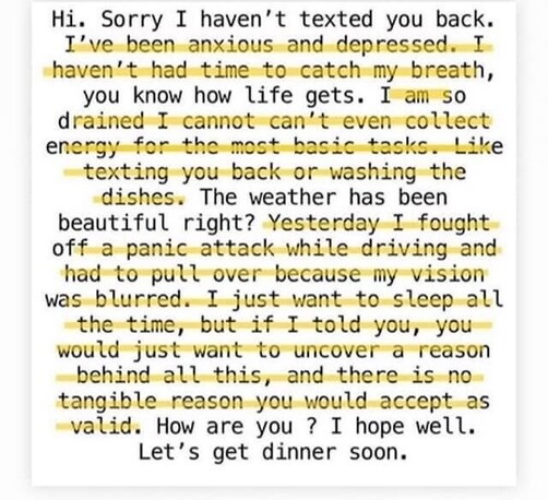 Shows what someone may post/hide when replying to someone’s message.

Hi. Sorry I haven’t texted you back. (I’ve been anxious and depressed. I haven’t had time to catch my breath) you know how life gets. (I am so drained I can’t even collect energy for the most basic tasks, like texting you back, or washing the dishes.)The weather has been beautiful right? (Yesterday I fought off a panic attack while driving and had to pull over because my vision was blurred. I just want to sleep all the time, but if I told you, you would just want to uncover a reason behind all this, and there is no reason you would accept as valid.) How are you? I hope well. Let’s get dinner soon. The text in brackets is crossed out to show that they just replied with; Hi, sorry I haven’t texted you back. You know how life gets. The weather has been beautiful right?How are you? I hope well. Let’s get dinner soon