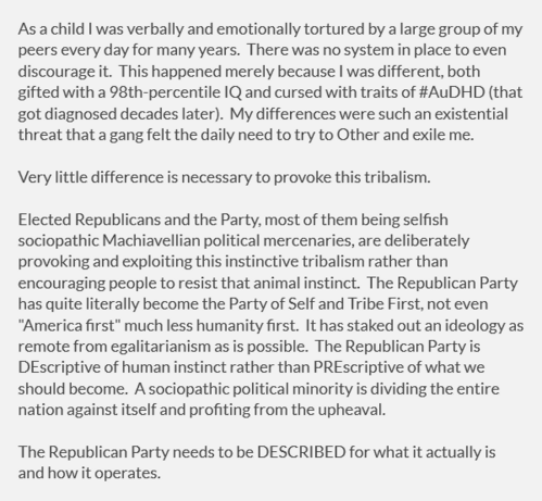 As a child I was verbally and emotionally tortured by a large group of my peers every day for many years.  There was no system in place to even discourage it.  This happened merely because I was different, both gifted with a 98th-percentile IQ and cursed with traits of #AuDHD (that got diagnosed decades later).  My differences were such an existential threat that a "gang" felt the daily need to try to "Other" and exile me.

Very little difference is necessary to provoke this tribalism.

Elected Republicans and the Party, most of them being selfish sociopathic Machiavellian political mercenaries, are deliberately provoking and exploiting this instinctive tribalism rather than encouraging people to resist that animal instinct.  The Republican Party has quite literally become the Party of Self and Tribe First, not even "America first" much less humanity first.  It has staked out an ideology as remote from egalitarianism as is possible.  The Republican Party is DEscriptive of human instinct rather than PREscriptive of what we should become.  A sociopathic political minority is dividing the entire nation against itself and profiting from the upheaval.

The Republican Party needs to be DESCRIBED for what it actually is and how it operates.