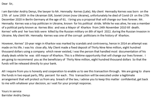 Dear  Sir,
I am Barrister Andriy Denys, the lawyer to Mr. Hennadiy  Kernes (Late). My client  Hennadiy Kernes was born  on the 27th  of  June 1959  in the Ukrainian SSR, Soviet Union (now Ukraine), unfortunately he died of Covid-19  on the 17th  December 2020 in Berlin Germany at the age of 61.  I bring you a proposal that will change our lives forever. Mr. Hennadiy  Kernes was a top politician in Ukraine, known  for his political  stride. While he was alive, he was a member of a political party known as  Kernes Bloc  and was a Mayor of  Kharkov  from 24th November 2010 till  death.  Kernes' wife and  her two kids were  killed by the Russian military on 8th of April  2022. during the Russian Invasion in Ukraine. My client Mr. Hennadiy  Kernes was one of the corrupt  politicians in the history of  Kharkov.
....
All I require from you is honesty and cooperation to enable us to see this transaction through.  We are going to  share the funds in two equal parts, fifty  percent  for each . This  transaction will be executed under a legitimate arrangement that will protect us from any  breach of the law, I advise you to keep this matter  confidential, get back to me with whatever your decision, as I wait for your prompt response.
Yours In service
Barrister Andriy Denys