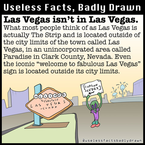 Las Vegas isn't in Las Vegas.
What most people think of as Las Vegas is actually The Strip and is located outside of the city limits of the town called Las Vegas, in an unincorporated area called Paradise in Clark County, Nevada. Even the iconic "welcome to fabulous Las Vegas" sign is located outside its city limits.