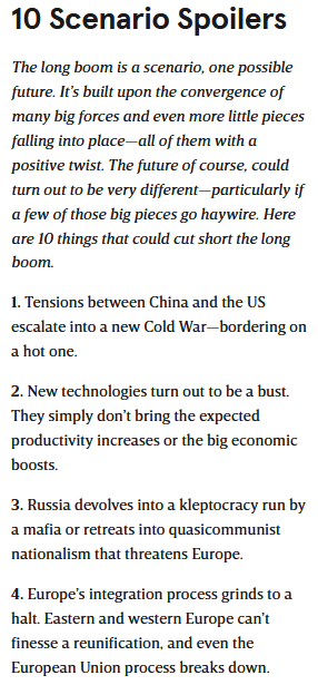 10 Scenario Spoilers

The long boom is a scenario, one possible future. It’s built upon the convergence of many big forces and even more little pieces falling into place—all of them with a positive twist. The future of course, could turn out to be very different—particularly if a few of those big pieces go haywire. Here are 10 things that could cut short the long boom.

1. Tensions between China and the US escalate into a new Cold War—bordering on a hot one.

2. New technologies turn out to be a bust. They simply don’t bring the expected productivity increases or the big economic boosts.

3. Russia devolves into a kleptocracy run by a mafia or retreats into quasicommunist nationalism that threatens Europe.

4. Europe’s integration process grinds to a halt. Eastern and western Europe can’t finesse a reunification, and even the European Union process breaks down.