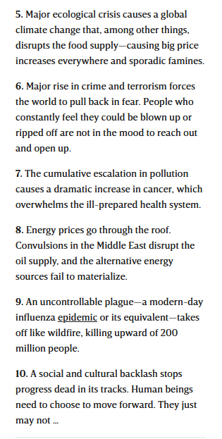 5. Major ecological crisis causes a global climate change that, among other things, disrupts the food supply—causing big price increases everywhere and sporadic famines.

6. Major rise in crime and terrorism forces the world to pull back in fear. People who constantly feel they could be blown up or ripped off are not in the mood to reach out and open up.

7. The cumulative escalation in pollution causes a dramatic increase in cancer, which overwhelms the ill-prepared health system.

8. Energy prices go through the roof. Convulsions in the Middle East disrupt the oil supply, and the alternative energy sources fail to materialize.

9. An uncontrollable plague—a modern-day influenza epidemic or its equivalent—takes off like wildfire, killing upward of 200 million people.

10. A social and cultural backlash stops progress dead in its tracks. Human beings need to choose to move forward. They just may not …