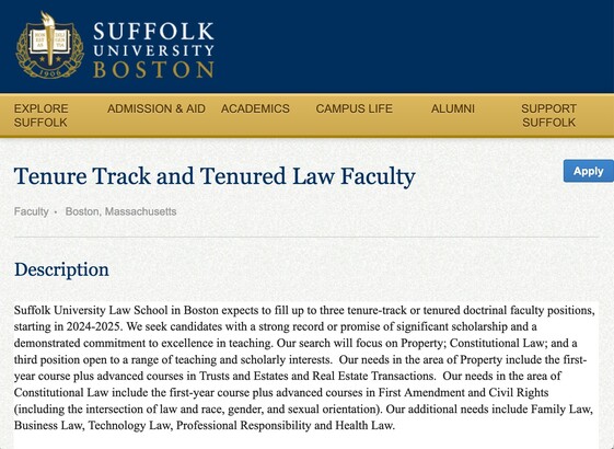  Tenure Track and Tenured Law Faculty

Faculty Boston, Massachusetts
Apply
Description

Suffolk University Law School in Boston expects to fill up to three tenure-track or tenured doctrinal faculty positions, starting in 2024-2025. We seek candidates with a strong record or promise of significant scholarship and a demonstrated commitment to excellence in teaching. Our search will focus on Property; Constitutional Law; and a third position open to a range of teaching and scholarly interests.  Our needs in the area of Property include the first-year course plus advanced courses in Trusts and Estates and Real Estate Transactions.  Our needs in the area of Constitutional Law include the first-year course plus advanced courses in First Amendment and Civil Rights (including the intersection of law and race, gender, and sexual orientation). Our additional needs include Family Law, Business Law, Technology Law, Professional Responsibility and Health Law. 


