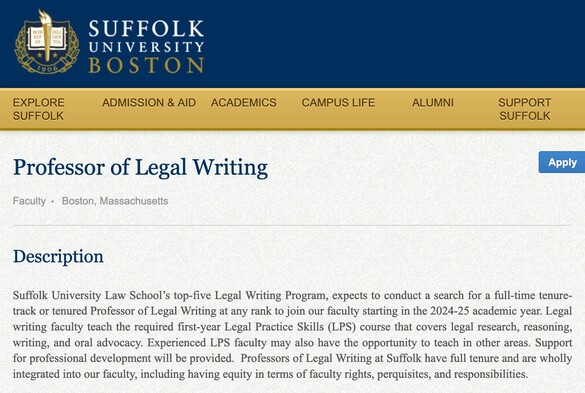  Professor of Legal Writing

Faculty Boston, Massachusetts
Apply
Description

Suffolk University Law School’s top-five Legal Writing Program, expects to conduct a search for a full-time tenure-track or tenured Professor of Legal Writing at any rank to join our faculty starting in the 2024-25 academic year. Legal writing faculty teach the required first-year Legal Practice Skills (LPS) course that covers legal research, reasoning, writing, and oral advocacy. Experienced LPS faculty may also have the opportunity to teach in other areas. Support for professional development will be provided.  Professors of Legal Writing at Suffolk have full tenure and are wholly integrated into our faculty, including having equity in terms of faculty rights, perquisites, and responsibilities. 