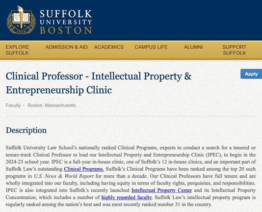  Clinical Professor - Intellectual Property & Entrepreneurship Clinic

Faculty Boston, Massachusetts
Apply
Description

Suffolk University Law School’s nationally ranked Clinical Programs, expects to conduct a search for a tenured or tenure-track Clinical Professor to lead our Intellectual Property and Entrepreneurship Clinic (IPEC), to begin in the 2024-25 school year. IPEC is a full-year in-house clinic, one of Suffolk’s 12 in-house clinics, and an important part of Suffolk Law’s outstanding Clinical Programs. Suffolk’s Clinical Programs have been ranked among the top 20 such programs in U.S. News & World Report for more than a decade. Our Clinical Professors have full tenure and are wholly integrated into our faculty, including having equity in terms of faculty rights, perquisites, and responsibilities. IPEC is also integrated into Suffolk’s recently launched Intellectual Property Center and its Intellectual Property Concentration, which includes a number of highly regarded faculty. Suffolk Law’s intellectual property program is regularly ranked among the nation’s best and was most recently ranked number 31 in the country.