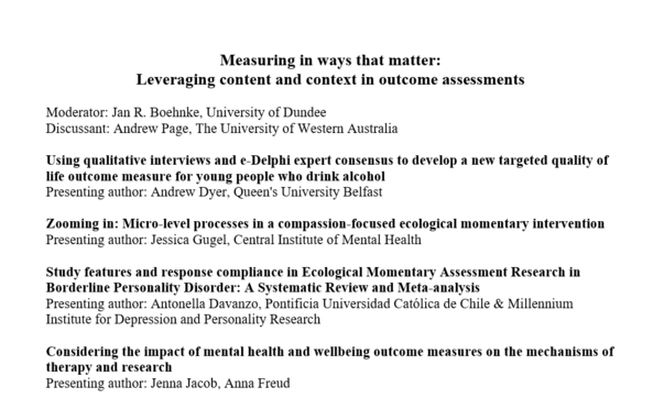 Panel title as well as panel contribution titles and contributors as follows:

Measuring in ways that matter:
Leveraging content and context in outcome assessments

Moderator: Jan R. Boehnke, University of Dundee
Discussant: Andrew Page, The University of Western Australia

Using qualitative interviews and e-Delphi expert consensus to develop a new targeted quality of life outcome measure for young people who drink alcohol
Presenting author: Andrew Dyer, Queen's University Belfast

Zooming in: Micro-level processes in a compassion-focused ecological momentary intervention
Presenting author: Jessica Gugel, Central Institute of Mental Health

Study features and response compliance in Ecological Momentary Assessment Research in Borderline Personality Disorder: A Systematic Review and Meta-analysis
Presenting author: Antonella Davanzo, Pontificia Universidad Católica de Chile & Millennium Institute for Depression and Personality Research

Considering the impact of mental health and wellbeing outcome measures on the mechanisms of therapy and research
Presenting author: Jenna Jacob, Anna Freud
