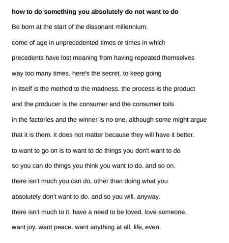 screenshot of a poem, text as follows:

how to do something you absolutely do not want to do

Be born at the start of the dissonant millennium.

come of age in unprecedented times or times in which

precedents have lost meaning from having repeated themselves 

way too many times. here's the secret. to keep going 

in itself is the method to the madness. the process is the product

and the producer is the consumer and the consumer toils

in the factories and the winner is no one, although some might argue 

that it is them. it does not matter because they will have it better.

to want to go on is to want to do things you don't want to do

so you can do things you think you want to do. and so on.

there isn't much you can do, other than doing what you

absolutely don't want to do. and so you will. anyway.

there isn't much to it. have a need to be loved. love someone.

want joy. want peace. want anything at all. life, even.

- rituja