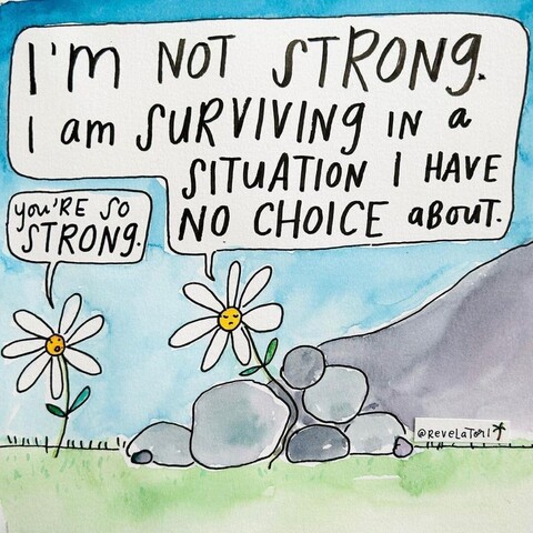 Cartoon of two daisies. The Daisy on the left is normal and healthy, the one on the right is growing though partially crushed due to a landslide of rocks around it.

The Daisy on the left says “ You’re so strong” to which the other Daisy responds “I’m not strong. I am surviving in a situation I have no choice about.”