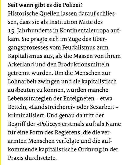 Frage: Seit wann gibt es die Polizei? Antwort: Historische Quellen lassen darauf schliessen, dass sie als Institution Mitte des 15. Jahrhunderts in Kontinentaleuropa aufkam. Sieprägte sich im Zuge des Übergangsprozesses von Feudalismus zum Kapitalismus aus, als die Massen von ihrem Ackerland und den Produktionsmittrln getrennt wurden. Um die Menschen zur Lohnarbeit zwingen und sie kapitalistisch ausbreiten zu können, würden manche Lebensstrategien der Enteigneten - etwad Betteln, „Landstreicherei“ oder Sexarbeit - kriminalisiert. Und genau da tritt der Begriff „Policey“ erstmals auf: als Name für eine Form des Regierens, die die verarmten Menschen verfolgte und die aufkommende kapitalistische Ordnung in der Praaxis durchsetzte.