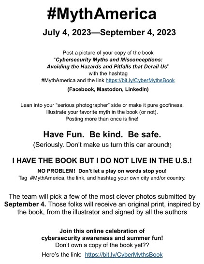 #MythAmerica July 4, 2023—September 4, 2023 Post a picture of your copy of the book “Cybersecurity Myths and Misconceptions: Avoiding the Hazards and Pitfalls that Derail Us” with the hashtag #MythAmerica and the link https://bit.ly/CyberMythsBook (Facebook, Mastodon, Linkedin) Lean into your “serious photographer” side or make it pure goofiness. lllustrate your favorite myth in the book (or not). Posting more than once is fine! Have Fun. Be kind. Be safe. (Seriously. Don’t make us turn this car around) | HAVE THE BOOK BUT I DO NOT LIVE IN THE U.S.! NO PROBLEM! Don’t let a play on words stop you!

Tag #MythAmerica, the link, and hashtag your own city and/or country. The team will pick a few of the most clever photos submitted by September 4. Those folks will receive an original print, inspired by the book, from the illustrator and signed by all the authors Join this online celebration of cybersecurity awareness and summer fun!

Don’t own a copy of the book yet??

Here’s the link: https://bit.ly/CyberMythsBook 