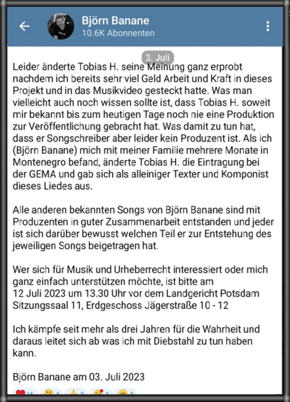 pa B : 11T BT P g 10.6K Abonnenten i

o ) @ Leider änderte Tobias H. seine Méinung ganz erprobt nachdem ich bereits sehr viel Geld Arbeit und Kraft in dieses Projekt und in das Musikvideo gesteckt hatte. Was man vielleicht auch noch wissen sollte ist, dass Tobias H. soweit mir bekannt bis zum heutigen Tage noch nie eine Produktion zur Veröffentlichung gebracht hat. Was damit zu tun hat, dass er Songschreiber aber leider kein Produzent ist. Als ich (Bjérn Banane) mich mit meiner Familie mehrere Monate in Montenegro befand, änderte Tobias H. die Eintragung bei der GEMA und gab sich als alleiniger Texter und Komponist dieses Liedes aus. Alle anderen bekannten Songs von Bjérn Banane sind mit Produzenten in guter Zusammenarbeit entstanden und jeder ist sich darüber bewusst welchen Teil er zur Entstehung des jeweiligen Songs beigetragen hat. Wer sich fiir Musik und Urheberrecht interessiert oder mich ganz einfach unterstützen machte, ist bitte am 12 Juli 2023 um 13.30 Uhr vor dem Landgericht Potsdam Sitzungssaal 11, Erdgeschoss Jagerstrae 10-12 Ich kémpfe seit mehr als drei Jahren fiir die Wahrheit und daraus leitet sich ab was ich mit Diebstahl zu tun haben kann. Bjorn Banane am 03. Juli 2023 