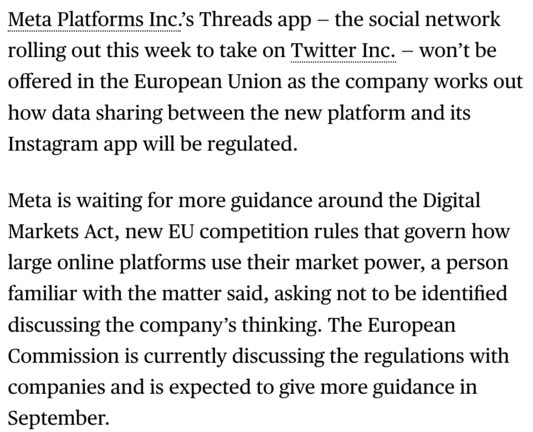 Meta Platforms Inc.’s Threads app — the social network rolling out this week to take on Twitter Inc. — won’t be offered in the European Union as the company works out how data sharing between the new platform and its Instagram app will be regulated. 
Meta is waiting for more guidance around the Digital Markets Act, new EU competition rules that govern how large online platforms use their market power, a person familiar with the matter said, asking not to be identified discussing the company’s thinking. The European Commission is currently discussing the regulations with companies and is expected to give more guidance in September.