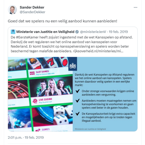 Screenprint van quotetweet van @SanderDekker, d.d. 19 feb. 2019

tekst: @SanderDekker Goed dat we spelers nu een veilig aanbod kunnen bieden.

De gequote tweet is een tweet van het Ministerie van Justitie en Veiligheid van diezelfde datum, met de tekst:

"De #EersteKamer heeft zojuist ingestemd met de wet Kansspeken op afstand. Dankzij de wet reguleren we het online aanbod van kansspelen voorr Nederland. Er komt toezicht op kansspelverslaving en spelers worden beter beschermd tegen malafide aanbieders."