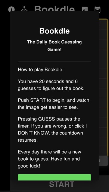 Screenshot of instructions for Bookdle: The Daily Book Guessing Game! White text on a black background: 
How to play Bookdle:
You have 20 seconds and 6 guesses to figure out the book.
Push START to begin, and watch the image get easier to see.
Pressing GUESS pauses the timer. If you are wrong, or click I DON’T KNOW, the countdown resumes.
Every day there will be a new book to guess. Have fun and good luck!