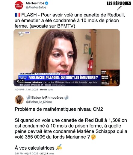 Émeutes : à Marseille, le tribunal correctionnel a condamné un homme à 10 mois de prison ferme pour le vol d’une canette Redbull dans un Monoprix.

Réplique de Babar le Rhino : "Problème de mathématiques niveau CM2 

Si quand on vole une canette de Red Bull à 1,50€ on est condamné à 10 mois de prison ferme, à quelle peine devrait être condamné Marlène Schiappa qui a volé 355 000€ du fonds Marianne ? 🤔

À vos calculatrices ✍️"