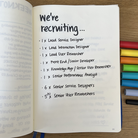We’re recruiting… * Lead Service Designer * Lead Interaction Designer * Lead User Researcher * Senior Developer * Knowledge Manager/Senior UR * Senior Performance Analyst * Senior Service Designers (6) * Senior User Researchers (4)