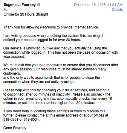 Eugene J. Fourney IlI To: Online for 20 Hours Straight December 18, 1998 11:21 AM Details Thank you for allowing NetWorks to provide Internet service. I am writing because when checking the system this morning, I noticed your account logged in for over 20 <br />hours. Our service is unlimited, but we ask that you actually be using the connection while logged in. This has not been the case on occasion with your account. We must ask that you take measures to ensure that you disconnect after any given session. Our <br />resources must be shared between many customers, and the only way to accomplish that is for people to close the connection when they are not actively using it. Please help with this by checking your dialer settings, and setting it to disconnect after 30 <br />minutes of inactivity. Please also uncheck the option in your email program that automatically checks mail every 10 minutes, or set it to some number higher than 30 minutes. if you need help in locating these settings or want to discuss this further, <br />please contact me at this email address or at our offices at 518-0351 or 518-8034 Gene Fourney