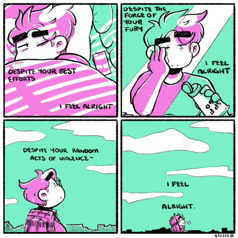 A four panel comic rendered in pink and green. In the first panel, Emily lays in bed, partially covered by a blanket, squinting at the sunlight streaming in through a window with blinds. The narration begins, a verse from the Mountain Goats’s song “Cold Milk Bottle”: “despite your best efforts I feel alright.”  In the second panel, Emily stands reflected in a mirror, putting sunscreen on her face. She smiles with some exhaustion in her eyes, but also with softness. The narration continues: “despite the force of your fury I feel alright.”  In the third panel, Emily stands outside, looking up into the sky. The narration continues: “despite your random acts of violence—“  In the fourth panel, Emily closes her eyes and lets out a sigh, crossing her arms behind her head, content. The narration concludes: “I feel alright.”
