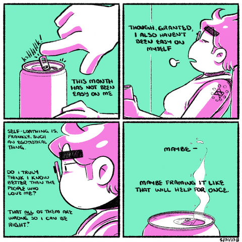 A four panel comic rendered in pink and green. In the first panel, a hand reaches over and opens the tab on a can of beer. The narration begins: “This month has not been easy on me.”  In the second panel, we zoom out to see Emily, reclining on the couch, holding the beer in her hand. Eyes closed, she lets out a sigh. The narration continues: “Though, granted, I also haven’t been east on myself.”  In the third panel, we zoom in on Emily’s head in profile, looking off into the distance with exhaustion in her eyes. The narration continues: “Self-loathing is, frankly, such an egotistical thing. Do I truly think I know better than the people who love me? That all of them are wrong so I can be right?”  In the fourth panel, we see the top of the beer can, carbonation sending specks of liquid into the air. “Maybe,” the narration concludes, “maybe framing it like that will help for once.”