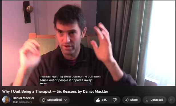 850,030 views  5 Jan 2018
My website: http://wildtruth.net
My Patreon:  https://www.patreon.com/danielmackler
I was a psychotherapist in New York for ten years.  I've often been asked my reasons for ending my therapy practice, and here they are.

I touch on the subjects of the screwed-up mental health system, the unscientific nature of diagnosis and psychiatric medications, the stress of working with traumatized clients, vicarious trauma in the therapist, payments and awful insurance companies, the exhausting nature of the work, the heavy responsibility, pressure to use force on clients (which I never did), and professional liability, to name a few...

A few extra notes:

Some people have asked that I explain why I said that I think children don't belong in therapy, so I made a video on the subject:    

 • Why Children Don'...  

Also, I said in this video that I didn't work with children in therapy, which I didn't, but in a different video I mentioned that I did work with children.  Well, I did work with children -- just not in therapy.  I worked with them in other contexts, like teaching and also as a musician.

Thanks for reading this! -Daniel
