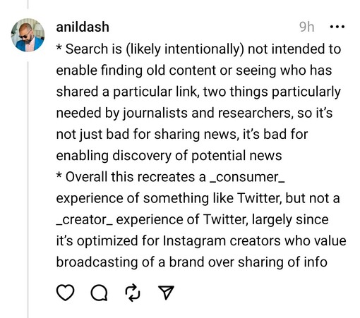 * Search is (likely intentionally) not intended to enable finding old content or seeing who has shared a particular link, two things particularly needed by journalists and researchers, so it’s not just bad for sharing news, it’s bad for enabling discovery of potential news
* Overall this recreates a _consumer_ experience of something like Twitter, but not a _creator_ experience of Twitter, largely since it’s optimized for Instagram creators who value broadcasting of a brand over sharing of info