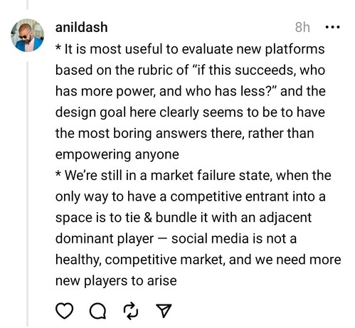 * It is most useful to evaluate new platforms based on the rubric of “if this succeeds, who has more power, and who has less?” and the design goal here clearly seems to be to have the most boring answers there, rather than empowering anyone
* We’re still in a market failure state, when the only way to have a competitive entrant into a space is to tie & bundle it with an adjacent dominant player — social media is not a healthy, competitive market, and we need more new players to arise