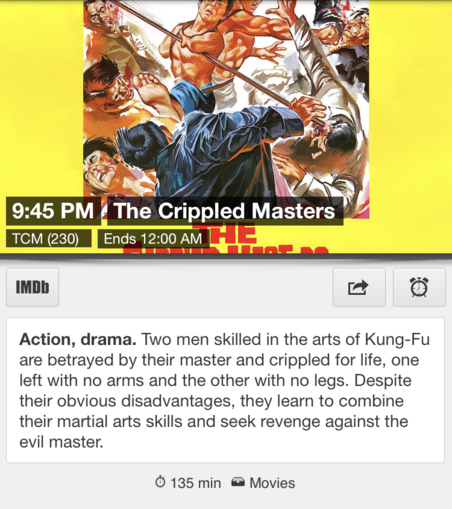 9:45 PM ET The Crippled Masters TCM (230) Ends 12:00 AM ET

Two men skilled in the arts of Kung-Fu are betrayed by their master and crippled for life, one left with no arms and the other with no legs. Despite their obvious disadvantages, they learn to combine their martial arts skills and seek revenge against the evil master.  (135 min) 