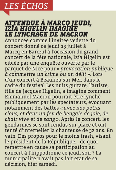ATTENDUE À MARCO JEUDI, IZIA HIGELIN IMAGINE LE LYNCHAGE DE MACRON Annoncée comme l'invitée vedette du concert donné ce jeudi 13 juillet à Marcq-en-Baroul à l'occasion du grand concert de la fête nationale, Izia Higelin est ciblée par une enquête ouverte par le parquet de Nice pour « provocation publique à commettre un crime ou un délit ». Lors d'un concert à Beaulieu-sur-Mer, dans le cadre du festival Les nuits guitare, l'artiste, fille de Jacques Higelin, a imaginé comment Emmanuel Macron pourrait être lynché publiquement par les spectateurs, évoquant notamment des battes « avec nos petits clous, et dans un feu de bengale de joie, de chair vive et de sang». Après le concert, les gendarmes se sont rendus sur place et ont tenté d'interpeller la chanteuse de 32 ans. En vain. Des propos pour le moins trash, visant le président de la République... de quoi remettre en cause sa participation au concert à l'hippodrome ce jeudi soir? La municipalité n'avait pas fait état de sa décision, hier samedi.