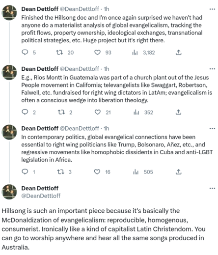 The first part of a Twitter thread from Dean Dettloff:
"Finished the Hillsong doc and I'm once again surprised we haven't had anyone do a materialist analysis of global evangelicalism, tracking the profit flows, property ownership, ideological exchanges, transnational political strategies, etc. Huge project but it's right there.
E.g., Rios Montt in Guatemala was part of a church plant out of the Jesus People movement in California; televangelists like Swaggart, Robertson, Falwell, etc. fundraised for right wing dictators in LatAm; evangelicalism is often a conscious wedge into liberation theology.
In contemporary politics, global evangelical connections have been essential to right wing politicians like Trump, Bolsonaro, Añez, etc., and regressive movements like homophobic dissidents in Cuba and anti-LGBT legislation in Africa.
Hillsong is such an important piece because it's basically the McDonaldization of evangelicalism: reproducible, homogenous, consumerist. Ironically like a kind of capitalist Latin Christendom. You can go to worship anywhere and hear all the same songs produced in Australia."