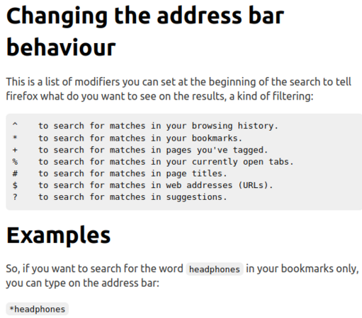 Changing the address bar behaviour
This is a list of modifiers you can set at the beginning of the search to tell firefox what do you want to see on the results, a kind of filtering:

^    to search for matches in your browsing history.
*    to search for matches in your bookmarks.
+    to search for matches in pages you've tagged.
%    to search for matches in your currently open tabs.
#    to search for matches in page titles.
$    to search for matches in web addresses (URLs).
?    to search for matches in suggestions.
Examples
So, if you want to search for the word headphones in your bookmarks only, you can type on the address bar:

*headphones