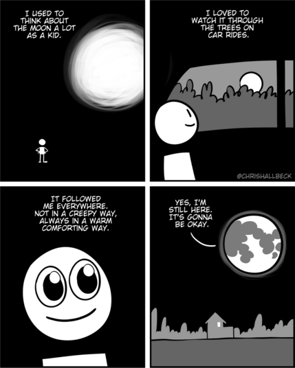 I used to think about the moon a lot as a kid. 

I loved to watch it through the trees on car rides.

It followed me everywhere. Not in a creepy way, always in a warm comforting way.

 “Yes, i'm still here. It's gonna be okay.”