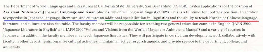 The Department of World Languages and Literatures at California State University, San Bernadino (CSUSB) invites applications for the position of Assistant Professor of Japanese Language and Asian Studies, which will begin in August of 2023. This is a full-time, tenure-track position. In addition to expertise in Japanese language, literature, and culture: an additional specialization in linguistics and the ability to teach Korean or Chinese language, literature, and culture are also desirable. The faculty member will be responsible for teaching two general education courses in English (JAPN 2900 "Japanese Literature in English" and JAPN 3900 "Voices and Visions from the World of Japanese Anime and Manga") and a variety of courses in Japanese. In addition, the faculty member may teach Japanese linguistic. They will participate in curriculum development, work collaboratively with faculty in other departments, organize cultural activities, maintain an active research agenda, and provide service to the department, college, and university. 