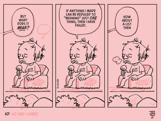 a three panel pink comic strip depicting a Q&A.

an off-screen interviewer asks "but what does it MEAN?" and the tired-looking author replies "if anything I made can be reduced to 'meaning' just -one- thing, then i have failed."

the interviewer then immediately asks "how about a list then"