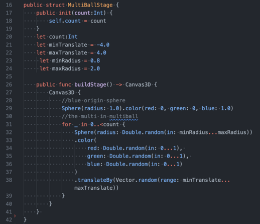 CODE
```
public struct MultiBallStage {
    public init(count:Int) {
        self.count = count
    }
    let count:Int
    let minTranslate = -4.0
    let maxTranslate = 4.0
     let minRadius = 0.8
     let maxRadius = 2.0

    public func buildStage() -> Canvas3D {
        Canvas3D {
            //blue origin sphere
            Sphere(radius: 1.0).color(red: 0, green: 0, blue: 1.0)
            //the multi in multiball
            for _ in 0..<count {
                Sphere(radius: Double.random(in: minRadius...maxRadius))
                .color(
                    red: Double.random(in: 0...1), 
                    green: Double.random(in: 0...1), 
                    blue: Double.random(in: 0...1)
                )
                .translateBy(Vector.random(range: minTranslate...maxTranslate))
            }
        }
    } 
}
```