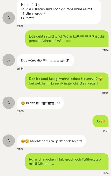 Screenshot aus einer Korrespondenz in Kleinanzeigen-App. Angezeigter Zeitraum 21.32 bis 21.38 Uhr:

Teilnehmer 1: "Hallo [unkenntlich gemacht], Ja, die 6 Kisten sind noch da. Wie wäre es mit 19 Uhr morgen? LG"

Teilnehmer 2: "Das geht in Ordnung! Wo in [unkenntlich gemacht] ist die genaue Adresse? VG!"

T1: "Das wäre die [unkenntlich gemacht] 21"

T2: "Das ist total lustig: wohne selbst Hausnr. 19! [Lachendes Emoticon] Bei welchem Namen klingle ich? Bis morgen!"

T1: "[Tränen lachend] In der [unkenntlich gemacht]straße?"

T2: "Ja [Smiley]"

T1: "[Tränen lachend, Hände vors Gesicht schlagend] Möchtest du sie jetzt noch holen?"

T2: "Kann ich machen! Hab grad noch Fußbad, gib mir 5 Minuten ..."