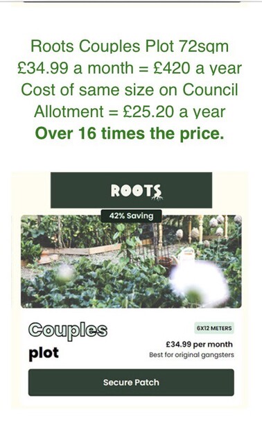 Roots allotments advert for private  ‘couples plots’ with added text: Roots Couples Plot 72sqm £34.99 a month = £420 a year
Cost of same size on Council Allotment = £25.20 a year
Over 16 times the price.