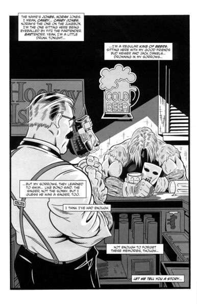 Casey sits in a dingy hockey bar, face in shadow and clutching his mask in one hand. A half drunk tankard is almost cradled by his left arm, while an overturned one spills its contents next to his right. The requisite lone barman watches Casey while cleaning a glass.
"The names Jones, Norah Jones. I mean, CASEY...CASEY Jones. Norah's the one on the jukebox. I'm the one sitting here being eyeballed by Fritz the fartender. BARtender. Yeah, I'm a little drunk tonight...
...I'm a regular kind of beers, sitting here with my good friends Bud Weiser and Jack Daniels...drowning my sorrows...
...but my sorrows, they learned to swim...like Bono said. The singer, not the Sonny. But I guess he was a singer, too.
I think I've head enough.
Not enough to forget these memories, though...
Let me tell you a story..."