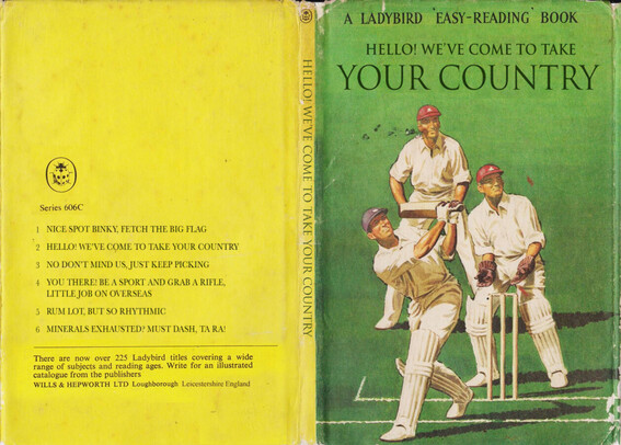 A Ladybird 'Easy-Reading' Book. Three VERY white cricketers are playing a game, it is as traditional as it could be. The book is titled "Hello We've Come To Take Your Country".
The list of titles on the back cover is:
1 Nice spot Binky, fetch the big flag
2 Hello! We've come to take your country
3 No Don't mind us, just keep picking
4 You There! Be a sport and grab a rifle, little job overseas
5 Rum lot, but so rhythmic
6 Minerals exhausted? Must dash, ta ra!